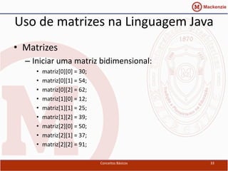 Uso de matrizes na Linguagem Java
• Matrizes
  – Iniciar uma matriz bidimensional:
     •   matriz[0][0] = 30;
     •   matriz[0][1] = 54;
     •   matriz[0][2] = 62;
     •   matriz[1][0] = 12;
     •   matriz[1][1] = 25;
     •   matriz[1][2] = 39;
     •   matriz[2][0] = 50;
     •   matriz[2][1] = 37;
     •   matriz[2][2] = 91;

                              Conceitos Básicos   33
 