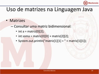 Uso de matrizes na Linguagem Java
• Matrizes
  – Consultar uma matriz bidimensional:
     • int a = matriz[0][2];
     • int soma = matriz[0][0] + matriz[2][2];
     • System.out.println("matriz[1][1] = " + matriz[1][1]);




                          Conceitos Básicos                    34
 