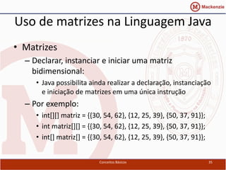 Uso de matrizes na Linguagem Java
• Matrizes
  – Declarar, instanciar e iniciar uma matriz
    bidimensional:
     • Java possibilita ainda realizar a declaração, instanciação
       e iniciação de matrizes em uma única instrução
  – Por exemplo:
     • int[][] matriz = {{30, 54, 62}, {12, 25, 39}, {50, 37, 91}};
     • int matriz[][] = {{30, 54, 62}, {12, 25, 39}, {50, 37, 91}};
     • int[] matriz[] = {{30, 54, 62}, {12, 25, 39}, {50, 37, 91}};


                            Conceitos Básicos                         35
 
