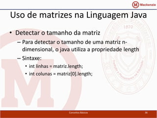 Uso de matrizes na Linguagem Java
• Detectar o tamanho da matriz
  – Para detectar o tamanho de uma matriz n-
    dimensional, o java utiliza a propriedade length
  – Sintaxe:
     • int linhas = matriz.length;
     • int colunas = matriz[0].length;




                          Conceitos Básicos            36
 
