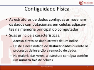 Contiguidade Física
• As estruturas de dados contíguas armazenam
  os dados computacionais em células adjacen-
  tes na memória principal do computador
• Suas principais características:
  – Acesso direto ao dado através de um índice
  – Existe a necessidade de deslocar dados durante os
    processos de inserção e remoção de dados
  – Na maioria das vezes, a estrutura contígua contém
    um número fixo de células
                      Conceitos Básicos             5
 