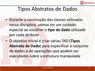 Tipos Abstratos de Dados
• Durante a construção das classes utilizadas
  nessa disciplina, vamos ter um cuidado
  especial ao escolher o tipo de dado utilizado
  por cada atributo
• O objetivo inicial é criar várias TAD (Tipos
  Abstrato de Dado) para especificar o conjunto
  de dados e de operações que podem ser
  executados sobre a estrutura manipulada

                    Conceitos Básicos             9
 