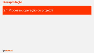 Recapitulação
2.1 Processo, operação ou projeto?
 