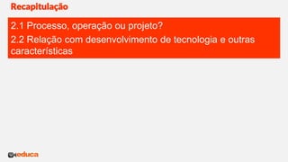 Recapitulação
2.1 Processo, operação ou projeto?
2.2 Relação com desenvolvimento de tecnologia e outras
características
 
