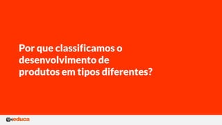 Por que classificamos o
desenvolvimento de
produtos em tipos diferentes?
 