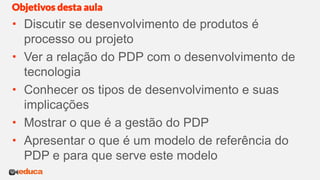  Discutir se desenvolvimento de produtos é
processo ou projeto
 Ver a relação do PDP com o desenvolvimento de
tecnologia
 Conhecer os tipos de desenvolvimento e suas
implicações
 Mostrar o que é a gestão do PDP
 Apresentar o que é um modelo de referência do
PDP e para que serve este modelo
Objetivos desta aula
 