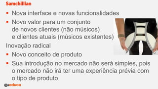  Nova interface e novas funcionalidades
 Novo valor para um conjunto
de novos clientes (não músicos)
e clientes atuais (músicos existentes)
Inovação radical
 Novo conceito de produto
 Sua introdução no mercado não será simples, pois
o mercado não irá ter uma experiência prévia com
o tipo de produto
Samchillian
 