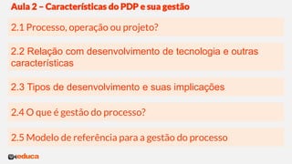 2.3 Tipos de desenvolvimento e suas implicações
2.2 Relação com desenvolvimento de tecnologia e outras
características
2.1 Processo, operação ou projeto?
Aula 2 – Características do PDP e sua gestão
2.4 O que é gestão do processo?
2.5 Modelo de referência para a gestão do processo
 