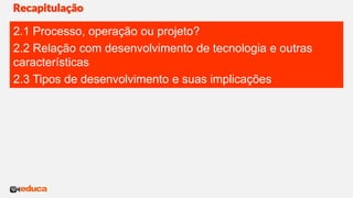 Recapitulação
2.1 Processo, operação ou projeto?
2.2 Relação com desenvolvimento de tecnologia e outras
características
2.3 Tipos de desenvolvimento e suas implicações
 