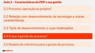 2.3 Tipos de desenvolvimento e suas implicações
2.2 Relação com desenvolvimento de tecnologia e outras
características
2.1 Processo, operação ou projeto?
Aula 2 – Características do PDP e sua gestão
2.4 O que é gestão do processo?
2.5 Modelo de referência para a gestão do processo
 