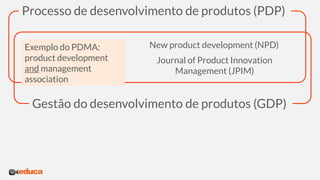 Processo de desenvolvimento de produtos (PDP)
New product development (NPD)
Exemplo do PDMA:
product development
and management
association
Journal of Product Innovation
Management (JPIM)
Gestão do desenvolvimento de produtos (GDP)
 