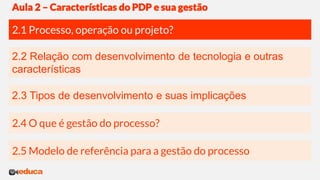 2.3 Tipos de desenvolvimento e suas implicações
2.2 Relação com desenvolvimento de tecnologia e outras
características
2.1 Processo, operação ou projeto?
Aula 2 – Características do PDP e sua gestão
2.4 O que é gestão do processo?
2.5 Modelo de referência para a gestão do processo
 