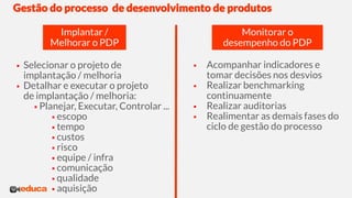 Gestão do processo de desenvolvimento de produtos
 Selecionar o projeto de
implantação / melhoria
 Detalhar e executar o projeto
de implantação / melhoria:
 Planejar, Executar, Controlar ...
 escopo
 tempo
 custos
 risco
 equipe / infra
 comunicação
 qualidade
 aquisição
 Acompanhar indicadores e
tomar decisões nos desvios
 Realizar benchmarking
continuamente
 Realizar auditorias
 Realimentar as demais fases do
ciclo de gestão do processo
Implantar /
Melhorar o PDP
Monitorar o
desempenho do PDP
 
