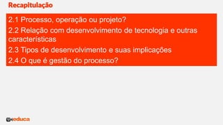 Recapitulação
2.1 Processo, operação ou projeto?
2.2 Relação com desenvolvimento de tecnologia e outras
características
2.3 Tipos de desenvolvimento e suas implicações
2.4 O que é gestão do processo?
 