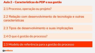 2.3 Tipos de desenvolvimento e suas implicações
2.2 Relação com desenvolvimento de tecnologia e outras
características
2.1 Processo, operação ou projeto?
Aula 2 – Características do PDP e sua gestão
2.4 O que é gestão do processo?
2.5 Modelo de referência para a gestão do processo
 