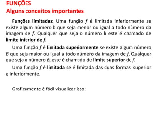 Funções limitadas: Uma função f é limitada inferiormente se
existe algum número b que seja menor ou igual a todo número da
imagem de f. Qualquer que seja o número b este é chamado de
limite inferior de f.
Uma função f é limitada superiormente se existe algum número
B que seja maior ou igual a todo número da imagem de f. Qualquer
que seja o número B, este é chamado de limite superior de f.
Uma função f é limitada se é limitada das duas formas, superior
e inferiormente.
Graficamente é fácil visualizar isso:
FUNÇÕES
Alguns conceitos importantes
 