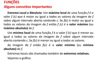 Extremo Local e Absoluto: Um máximo local de uma função f é o
valor f (c) que é maior ou igual a todos os valores da imagem de f
sobre algum intervalo aberto contendo c. Se f(c) é maior ou igual a
todos os valores da imagem de f então f (c) é o valor máximo (ou
máximo absoluto) de f.
Um mínimo local de uma função f é o valor f (c) que é menor ou
igual a todos os valores da imagem de f sobre algum intervalo
aberto contendo c. Se f(c) é menor ou igual a todos os valores
da imagem de f então f(c) é o valor mínimo (ou mínimo
absoluto) de f.
Extremos locais são chamados também de extremos relativos.
Vejamos o gráfico
FUNÇÕES
Alguns conceitos importantes
 