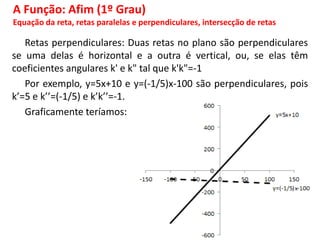 Retas perpendiculares: Duas retas no plano são perpendiculares
se uma delas é horizontal e a outra é vertical, ou, se elas têm
coeficientes angulares k' e k" tal que k'k"=-1
Por exemplo, y=5x+10 e y=(-1/5)x-100 são perpendiculares, pois
k’=5 e k’’=(-1/5) e k’k’’=-1.
Graficamente teríamos:
A Função: Afim (1º Grau)
Equação da reta, retas paralelas e perpendiculares, intersecção de retas
 