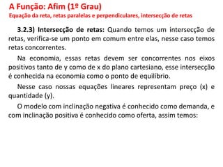 3.2.3) Intersecção de retas: Quando temos um intersecção de
retas, verifica-se um ponto em comum entre elas, nesse caso temos
retas concorrentes.
Na economia, essas retas devem ser concorrentes nos eixos
positivos tanto de y como de x do plano cartesiano, esse intersecção
é conhecida na economia como o ponto de equilíbrio.
Nesse caso nossas equações lineares representam preço (x) e
quantidade (y).
O modelo com inclinação negativa é conhecido como demanda, e
com inclinação positiva é conhecido como oferta, assim temos:
A Função: Afim (1º Grau)
Equação da reta, retas paralelas e perpendiculares, intersecção de retas
 