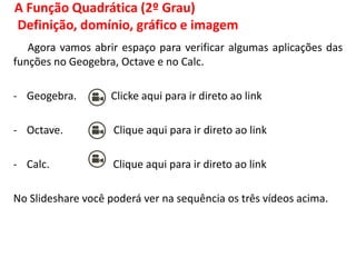 A Função Quadrática (2º Grau)
Definição, domínio, gráfico e imagem
Agora vamos abrir espaço para verificar algumas aplicações das
funções no Geogebra, Octave e no Calc.
- Geogebra. Clicke aqui para ir direto ao link
- Octave. Clique aqui para ir direto ao link
- Calc. Clique aqui para ir direto ao link
No Slideshare você poderá ver na sequência os três vídeos acima.
 