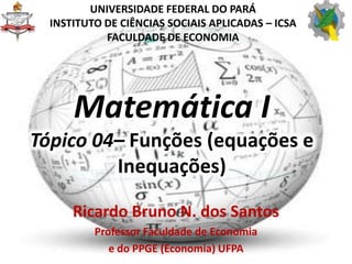 Matemática I
Tópico 04– Funções (equações e
Inequações)
Ricardo Bruno N. dos Santos
Professor Faculdade de Economia
e do PPGE (Economia) UFPA
UNIVERSIDADE FEDERAL DO PARÁ
INSTITUTO DE CIÊNCIAS SOCIAIS APLICADAS – ICSA
FACULDADE DE ECONOMIA
 