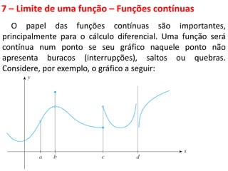 7 – Limite de uma função – Funções contínuas
O papel das funções contínuas são importantes,
principalmente para o cálculo diferencial. Uma função será
contínua num ponto se seu gráfico naquele ponto não
apresenta buracos (interrupções), saltos ou quebras.
Considere, por exemplo, o gráfico a seguir:
 