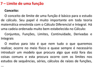 7 – Limite de uma função
Conceito:
O conceito de limite de uma função é básico para o estudo
de cálculo. Seu papel é muito importante em toda teoria
matemática envolvida com o Cálculo Diferencial e Integral. Há
uma cadeia ordenada muito bem estabelecida no Cálculo:
Conjuntos, Funções, Limites, Continuidade, Derivadas e
Integrais
O motivo para isto é que nem tudo o que queremos
realizar, ocorre no meio físico e quase sempre é necessário
introduzir um modelo que procura algo que está fora das
coisas comuns e esta procura ocorre com os limites nos
estudos de sequências, séries, cálculos de raízes de funções,
...
 