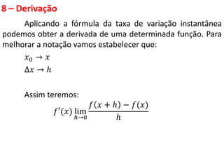 8 – Derivação
Aplicando a fórmula da taxa de variação instantânea
podemos obter a derivada de uma determinada função. Para
melhorar a notação vamos estabelecer que:
𝑥0 → 𝑥
∆𝑥 → ℎ
Assim teremos:
𝑓′(𝑥) lim
ℎ→0
𝑓 𝑥 + ℎ − 𝑓(𝑥)
ℎ
 