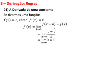 8 – Derivação: Regras
01) A Derivada de uma constante
Se tivermos uma função:
𝑓(𝑥) = 𝑐, então: 𝑓′
(𝑥) = 0
𝑓´ 𝑥 = lim
ℎ→0
𝑓 𝑥 + ℎ − 𝑓 𝑥
ℎ
= lim
ℎ→0
𝑐 − 𝑐
ℎ
= lim
ℎ→0
0 = 0
 