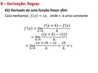 8 – Derivação: Regras
02) Derivada de uma função linear afim
Caso tenhamos 𝑓 𝑥 = 𝑐𝑥, onde c é uma constante
𝑓´ 𝑥 = lim
ℎ→0
𝑓 𝑥 + ℎ − 𝑓 𝑥
ℎ
= lim
ℎ→0
𝑐(𝑥 + ℎ) − 𝑐(𝑥)
ℎ
= lim
ℎ→0
𝑐𝑥 + 𝑐ℎ − 𝑐𝑥
ℎ
=
𝑐ℎ
ℎ
= 𝑐
 