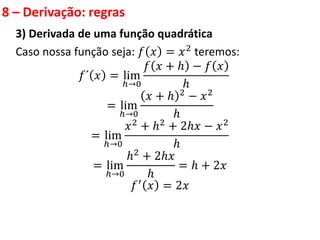 8 – Derivação: regras
3) Derivada de uma função quadrática
Caso nossa função seja: 𝑓 𝑥 = 𝑥2 teremos:
𝑓´ 𝑥 = lim
ℎ→0
𝑓 𝑥 + ℎ − 𝑓 𝑥
ℎ
= lim
ℎ→0
𝑥 + ℎ 2 − 𝑥2
ℎ
= lim
ℎ→0
𝑥2 + ℎ2 + 2ℎ𝑥 − 𝑥2
ℎ
= lim
ℎ→0
ℎ2 + 2ℎ𝑥
ℎ
= ℎ + 2𝑥
𝑓′ 𝑥 = 2𝑥
 
