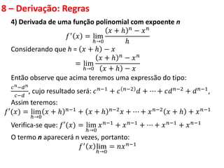 8 – Derivação: Regras
4) Derivada de uma função polinomial com expoente n
𝑓′ 𝑥 = lim
ℎ→0
𝑥 + ℎ 𝑛
− 𝑥𝑛
ℎ
Considerando que h = 𝑥 + ℎ − 𝑥
= lim
ℎ→0
𝑥 + ℎ 𝑛 − 𝑥𝑛
𝑥 + ℎ − 𝑥
Então observe que acima teremos uma expressão do tipo:
𝑐𝑛−𝑑𝑛
𝑐−𝑑
, cujo resultado será: 𝑐𝑛−1 + 𝑐 𝑛−2 𝑑 + ⋯ + 𝑐𝑑𝑛−2 + 𝑑𝑛−1,
Assim teremos:
𝑓′(𝑥) = lim
ℎ→0
𝑥 + ℎ 𝑛−1 + 𝑥 + ℎ 𝑛−2𝑥 + ⋯ + 𝑥𝑛−2 𝑥 + ℎ + 𝑥𝑛−1
Verifica-se que: 𝑓′(𝑥) = lim
ℎ→0
𝑥𝑛−1 + 𝑥𝑛−1 + ⋯ + 𝑥𝑛−1 + 𝑥𝑛−1
O termo n aparecerá n vezes, portanto:
𝑓′
𝑥 lim
ℎ→0
= 𝑛𝑥𝑛−1
 