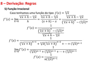 8 – Derivação: Regras
5) Função Irracional
Caso tenhamos uma função do tipo: 𝑓 𝑥 = 𝑛
𝑥
𝑓′ 𝑥 = lim
ℎ→0
𝑛
𝑥 + ℎ − 𝑛
𝑥
ℎ
=
𝑛
𝑥 + ℎ − 𝑛
𝑥
(𝑥 + ℎ) − 𝑥
=
𝑛
𝑥 + ℎ − 𝑛
𝑥
𝑛
𝑥 + ℎ
𝑛
− 𝑛
𝑥 𝑛
𝑓′
𝑥 =
1
𝑛
𝑥 + ℎ
𝑛
− 𝑛
𝑥 𝑛
𝑛
𝑥 + ℎ − 𝑛
𝑥
𝑓´ 𝑥 =
1
𝑛
𝑥 + ℎ
𝑛−1
+ 𝑛
𝑥
𝑛
𝑥 + ℎ
𝑛−2
+ ⋯ + 𝑛
𝑥 𝑛−1
lim
ℎ→0
𝑓′
𝑥 =
1
𝑛
𝑥 𝑛−1 + 𝑛
𝑥 𝑛−1 + ⋯ + 𝑛
𝑥 𝑛−1
𝑓′
𝑥 =
1
𝑛 𝑛
𝑥 𝑛−1
 