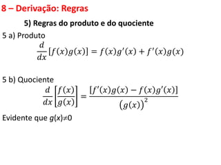 8 – Derivação: Regras
5) Regras do produto e do quociente
5 a) Produto
𝑑
𝑑𝑥
𝑓 𝑥 𝑔 𝑥 = 𝑓 𝑥 𝑔′ 𝑥 + 𝑓′ 𝑥 𝑔(𝑥)
5 b) Quociente
𝑑
𝑑𝑥
𝑓 𝑥
𝑔 𝑥
=
𝑓′ 𝑥 𝑔 𝑥 − 𝑓 𝑥 𝑔′ 𝑥
𝑔 𝑥
2
Evidente que g(x)0
 
