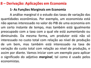8 – Derivação: Aplicações em Economia
1- As Funções Marginais em Economia
A análise marginal é o estudo das taxas de variação das
quantidades econômicas. Por exemplo, um economista está
não apenas interessado no valor do PIB de uma economia em
um certo instante de tempo, mas também está igualmente
preocupado com a taxa com a qual ele está aumentando ou
diminuindo. Da mesma forma, um produtor está não só
interessado no custo total com relação ao nível de produção
de um bem, mas também está interessado na taxa de
variação do custo total com relação ao nível de produção, e
assim por diante. Vamos iniciar com um exemplo para aplicar
o significado do adjetivo marginal, tal como é usado pelos
economistas.
 