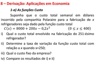 8 – Derivação: Aplicações em Economia
1-a) As funções Custo
Suponha que o custo total semanal em dólares
incorrido pela companhia Polaraire para a fabricação de x
refrigeradores seja dado pela função custo total
𝐶 𝑥 = 8000 + 200𝑥 − 0,2𝑥2 0 ≤ 𝑥 ≤ 400
i) Qual o custo total envolvido na fabricação do 251-ésimo
refrigerador?
ii) Determine a taxa de variação da função custo total com
relação a x quando x=250;
iii) Qual o custo fixo da empresa?
iv) Compare os resultados de i) e ii)
 