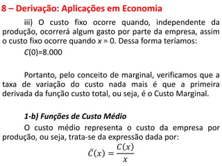 8 – Derivação: Aplicações em Economia
iii) O custo fixo ocorre quando, independente da
produção, ocorrerá algum gasto por parte da empresa, assim
o custo fixo ocorre quando x = 0. Dessa forma teríamos:
C(0)=8.000
Portanto, pelo conceito de marginal, verificamos que a
taxa de variação do custo nada mais é que a primeira
derivada da função custo total, ou seja, é o Custo Marginal.
1-b) Funções de Custo Médio
O custo médio representa o custo da empresa por
produção, ou seja, trata-se da expressão dada por:
𝐶 𝑥 =
𝐶 𝑥
𝑥
 
