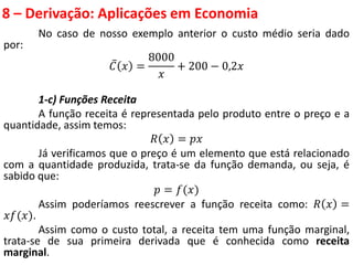8 – Derivação: Aplicações em Economia
No caso de nosso exemplo anterior o custo médio seria dado
por:
𝐶 𝑥 =
8000
𝑥
+ 200 − 0,2𝑥
1-c) Funções Receita
A função receita é representada pelo produto entre o preço e a
quantidade, assim temos:
𝑅 𝑥 = 𝑝𝑥
Já verificamos que o preço é um elemento que está relacionado
com a quantidade produzida, trata-se da função demanda, ou seja, é
sabido que:
𝑝 = 𝑓(𝑥)
Assim poderíamos reescrever a função receita como: 𝑅 𝑥 =
𝑥𝑓(𝑥).
Assim como o custo total, a receita tem uma função marginal,
trata-se de sua primeira derivada que é conhecida como receita
marginal.
 