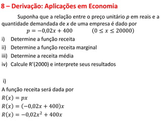 8 – Derivação: Aplicações em Economia
Suponha que a relação entre o preço unitário p em reais e a
quantidade demandada de x de uma empresa é dado por
𝑝 = −0,02𝑥 + 400 0 ≤ 𝑥 ≤ 20000
i) Determine a função receita
ii) Determine a função receita marginal
iii) Determine a receita média
iv) Calcule R’(2000) e interprete seus resultados
i)
A função receita será dada por
𝑅 𝑥 = 𝑝𝑥
𝑅 𝑥 = −0,02𝑥 + 400 𝑥
𝑅 𝑥 = −0,02𝑥2
+ 400𝑥
 