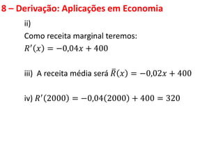 8 – Derivação: Aplicações em Economia
ii)
Como receita marginal teremos:
𝑅′
𝑥 = −0,04𝑥 + 400
iii) A receita média será 𝑅 𝑥 = −0,02𝑥 + 400
iv) 𝑅′ 2000 = −0,04 2000 + 400 = 320
 