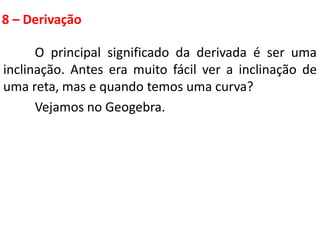8 – Derivação
O principal significado da derivada é ser uma
inclinação. Antes era muito fácil ver a inclinação de
uma reta, mas e quando temos uma curva?
Vejamos no Geogebra.
 