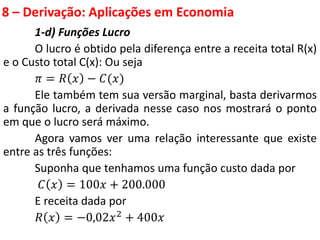 8 – Derivação: Aplicações em Economia
1-d) Funções Lucro
O lucro é obtido pela diferença entre a receita total R(x)
e o Custo total C(x): Ou seja
𝜋 = 𝑅 𝑥 − 𝐶(𝑥)
Ele também tem sua versão marginal, basta derivarmos
a função lucro, a derivada nesse caso nos mostrará o ponto
em que o lucro será máximo.
Agora vamos ver uma relação interessante que existe
entre as três funções:
Suponha que tenhamos uma função custo dada por
𝐶 𝑥 = 100𝑥 + 200.000
E receita dada por
𝑅 𝑥 = −0,02𝑥2 + 400𝑥
 