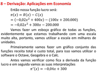 8 – Derivação: Aplicações em Economia
Então nossa função lucro será:
𝜋 𝑥 = 𝑅 𝑥 − 𝐶(𝑥)
= −0,02𝑥2 + 400𝑥 − (100𝑥 + 200.000)
= −0,02𝑥2
+ 300𝑥 − 200.000
Vamos fazer um esboço gráfico de todas as funções,
evidentemente que estamos trabalhando com uma escala
muito alta, portanto, vamos utilizar a escala em milhares de
unidades.
Primeiramente vamos fazer um gráfico conjunto das
funções receita total e custo total, para isso vamos utilizar o
software o Octave, Geogebra e o Calc.
Antes vamos verificar como fica a derivada da função
lucro e em seguida vamos as suas interpretações
𝜋′ 𝑥 = −0,04𝑥 + 300
 