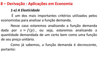 8 – Derivação : Aplicações em Economia
1-e) A Elasticidade
É um dos mais importantes critérios utilizados pelos
economistas para analisar a função demanda.
Nesse caso estaremos analisando a função demanda
dada por 𝑥 = 𝑓(𝑝) , ou seja, estaremos analisando a
quantidade demandada de um certo bem como uma função
de seu preço unitário.
Como já sabemos, a função demanda é decrescente,
portanto:
 