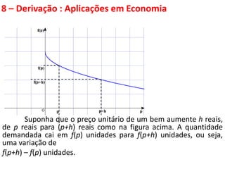 8 – Derivação : Aplicações em Economia
Suponha que o preço unitário de um bem aumente h reais,
de p reais para (p+h) reais como na figura acima. A quantidade
demandada cai em f(p) unidades para f(p+h) unidades, ou seja,
uma variação de
f(p+h) – f(p) unidades.
 
