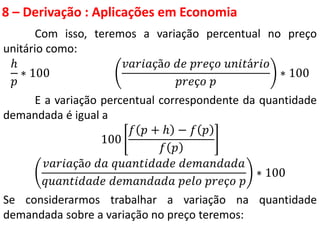 8 – Derivação : Aplicações em Economia
Com isso, teremos a variação percentual no preço
unitário como:
ℎ
𝑝
∗ 100
𝑣𝑎𝑟𝑖𝑎çã𝑜 𝑑𝑒 𝑝𝑟𝑒ç𝑜 𝑢𝑛𝑖𝑡á𝑟𝑖𝑜
𝑝𝑟𝑒ç𝑜 𝑝
∗ 100
E a variação percentual correspondente da quantidade
demandada é igual a
100
𝑓 𝑝 + ℎ − 𝑓 𝑝
𝑓 𝑝
𝑣𝑎𝑟𝑖𝑎çã𝑜 𝑑𝑎 𝑞𝑢𝑎𝑛𝑡𝑖𝑑𝑎𝑑𝑒 𝑑𝑒𝑚𝑎𝑛𝑑𝑎𝑑𝑎
𝑞𝑢𝑎𝑛𝑡𝑖𝑑𝑎𝑑𝑒 𝑑𝑒𝑚𝑎𝑛𝑑𝑎𝑑𝑎 𝑝𝑒𝑙𝑜 𝑝𝑟𝑒ç𝑜 𝑝
∗ 100
Se considerarmos trabalhar a variação na quantidade
demandada sobre a variação no preço teremos:
 