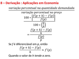 8 – Derivação : Aplicações em Economia
𝑣𝑎𝑟𝑖𝑎çã𝑜 𝑝𝑒𝑟𝑐𝑒𝑛𝑡𝑢𝑎𝑙 𝑛𝑎 𝑞𝑢𝑎𝑛𝑡𝑖𝑑𝑎𝑑𝑒 𝑑𝑒𝑚𝑎𝑛𝑑𝑎𝑑𝑎
𝑣𝑎𝑟𝑖𝑎çã𝑜 𝑝𝑒𝑟𝑐𝑒𝑛𝑡𝑢𝑎𝑙 𝑛𝑜 𝑝𝑟𝑒ç𝑜
100 ∗
𝑓 𝑝 + ℎ − 𝑓 𝑝
𝑓 𝑝
100 ∗
ℎ
𝑝
=
𝑓 𝑝 + ℎ − 𝑓 𝑝
ℎ
𝑓 𝑝
𝑝
Se f é diferenciável em p, então
𝑓 𝑝 + ℎ − 𝑓 𝑝
ℎ
≈ 𝑓′(𝑝)
Quando o valor de h tende a zero.
 