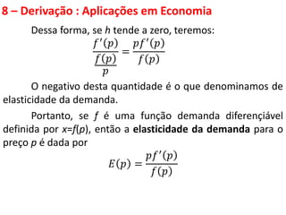 8 – Derivação : Aplicações em Economia
Dessa forma, se h tende a zero, teremos:
𝑓′ 𝑝
𝑓 𝑝
𝑝
=
𝑝𝑓′ 𝑝
𝑓 𝑝
O negativo desta quantidade é o que denominamos de
elasticidade da demanda.
Portanto, se f é uma função demanda diferençiável
definida por x=f(p), então a elasticidade da demanda para o
preço p é dada por
𝐸 𝑝 =
𝑝𝑓′ 𝑝
𝑓 𝑝
 