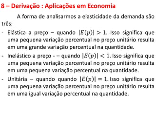 8 – Derivação : Aplicações em Economia
A forma de analisarmos a elasticidade da demanda são
três:
- Elástica a preço – quando 𝐸 𝑝 > 1. Isso significa que
uma pequena variação percentual no preço unitário resulta
em uma grande variação percentual na quantidade.
- Inelástico a preço - – quando 𝐸 𝑝 < 1. Isso significa que
uma pequena variação percentual no preço unitário resulta
em uma pequena variação percentual na quantidade.
- Unitária – quando quando 𝐸 𝑝 = 1. Isso significa que
uma pequena variação percentual no preço unitário resulta
em uma igual variação percentual na quantidade.
 