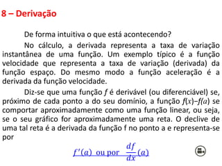 8 – Derivação
De forma intuitiva o que está acontecendo?
No cálculo, a derivada representa a taxa de variação
instantânea de uma função. Um exemplo típico é a função
velocidade que representa a taxa de variação (derivada) da
função espaço. Do mesmo modo a função aceleração é a
derivada da função velocidade.
Diz-se que uma função f é derivável (ou diferenciável) se,
próximo de cada ponto a do seu domínio, a função f(x)−f(a) se
comportar aproximadamente como uma função linear, ou seja,
se o seu gráfico for aproximadamente uma reta. O declive de
uma tal reta é a derivada da função f no ponto a e representa-se
por
𝑓′ 𝑎 ou por
𝑑𝑓
𝑑𝑥
(𝑎)
 